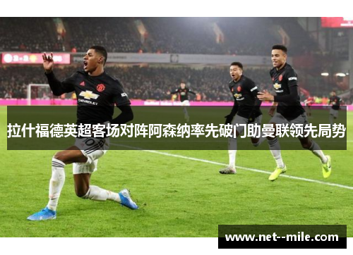 拉什福德英超客场对阵阿森纳率先破门助曼联领先局势