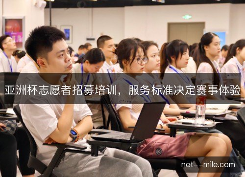 亚洲杯志愿者招募培训,服务标准决定赛事体验 亚洲杯志愿者招募培训,服务标准决定赛事体验